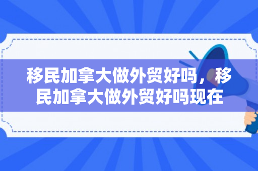 移民加拿大做外贸好吗，移民加拿大做外贸好吗现在