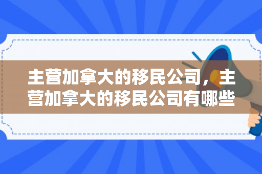 主营加拿大的移民公司，主营加拿大的移民公司有哪些