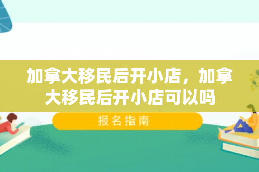 加拿大移民后开小店，加拿大移民后开小店可以吗