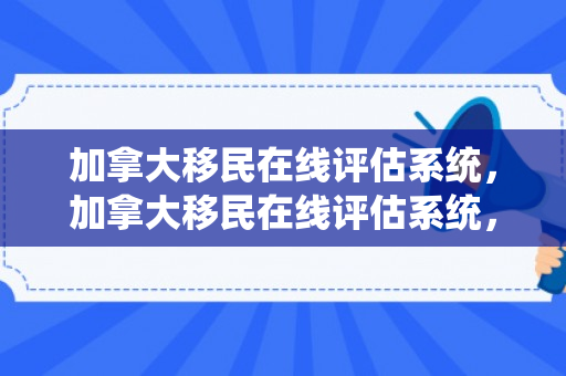 加拿大移民在线评估系统，加拿大移民在线评估系统，探索其优势与挑战