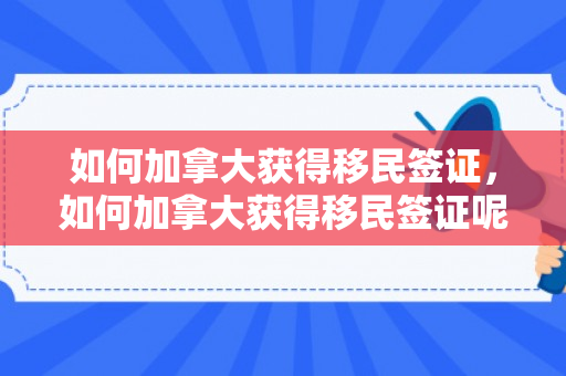 如何加拿大获得移民签证，如何加拿大获得移民签证呢