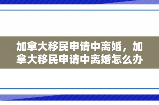 加拿大移民申请中离婚，加拿大移民申请中离婚怎么办
