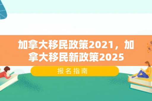加拿大移民政策2021，加拿大移民新政策2025