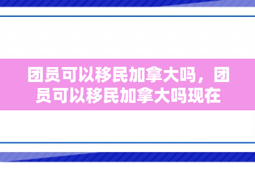团员可以移民加拿大吗，团员可以移民加拿大吗现在