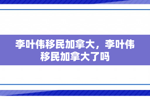 李叶伟移民加拿大，李叶伟移民加拿大了吗