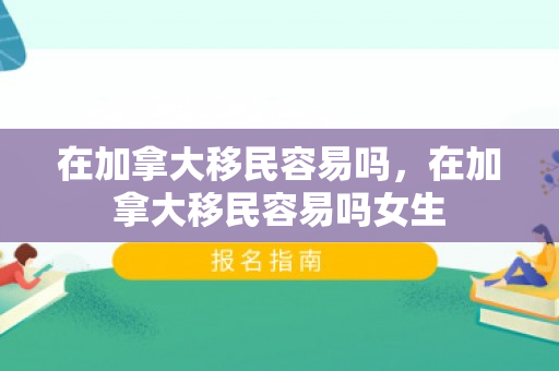 在加拿大移民容易吗，在加拿大移民容易吗女生