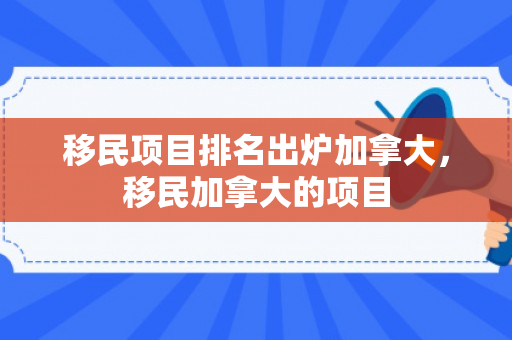 移民项目排名出炉加拿大，移民加拿大的项目