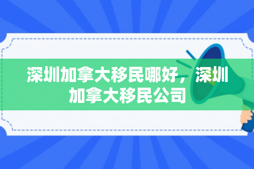深圳加拿大移民哪好，深圳加拿大移民公司