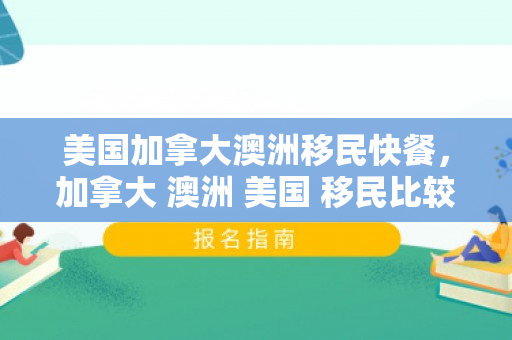 美国加拿大澳洲移民快餐，加拿大 澳洲 美国 移民比较