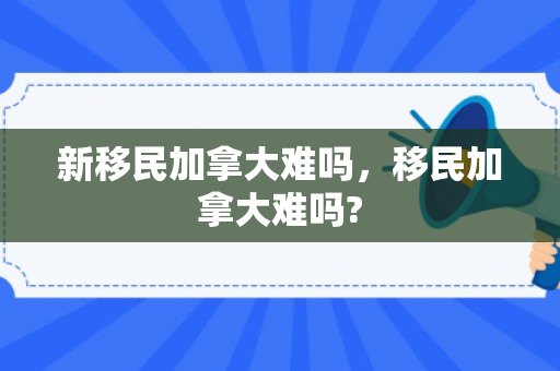 新移民加拿大难吗，移民加拿大难吗?