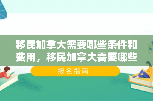 移民加拿大需要哪些条件和费用，移民加拿大需要哪些条件和费用?