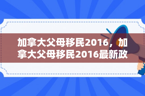 加拿大父母移民2016，加拿大父母移民2016最新政策