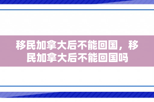 移民加拿大后不能回国，移民加拿大后不能回国吗