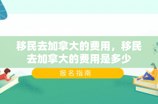 移民去加拿大的费用，移民去加拿大的费用是多少