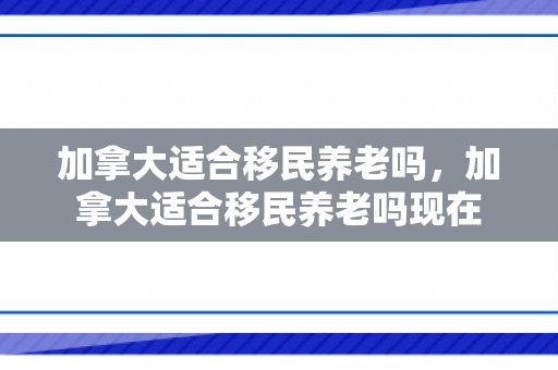 加拿大适合移民养老吗，加拿大适合移民养老吗现在