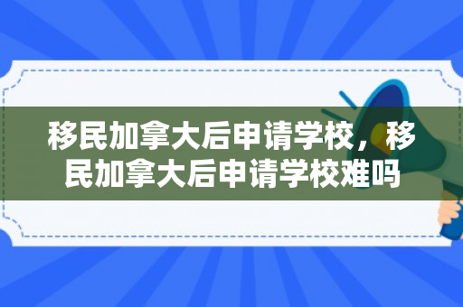 移民加拿大后申请学校，移民加拿大后申请学校难吗