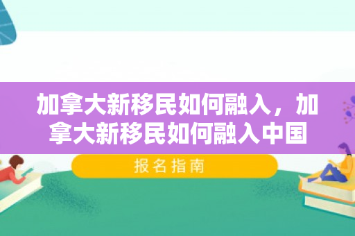 加拿大新移民如何融入，加拿大新移民如何融入中国