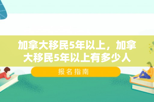 加拿大移民5年以上，加拿大移民5年以上有多少人