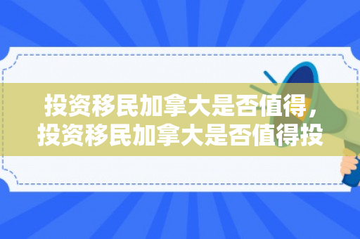 投资移民加拿大是否值得，投资移民加拿大是否值得投资