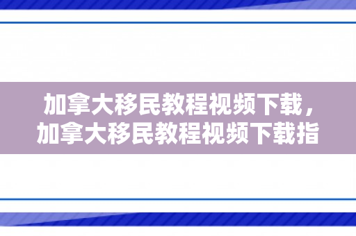 加拿大移民教程视频下载，加拿大移民教程视频下载指南