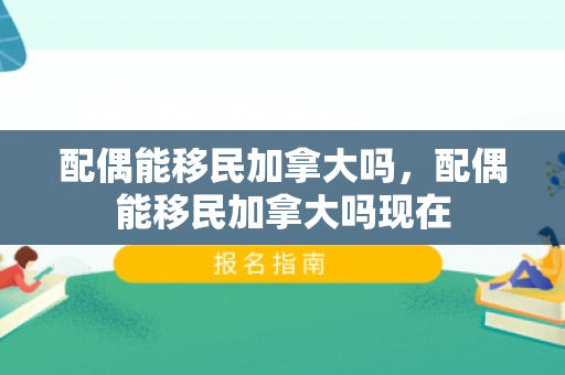 配偶能移民加拿大吗，配偶能移民加拿大吗现在