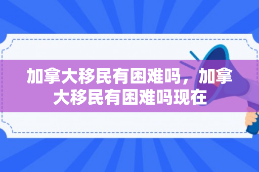 加拿大移民有困难吗，加拿大移民有困难吗现在