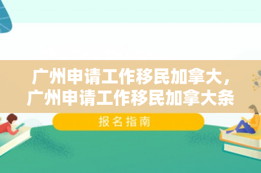 广州申请工作移民加拿大，广州申请工作移民加拿大条件