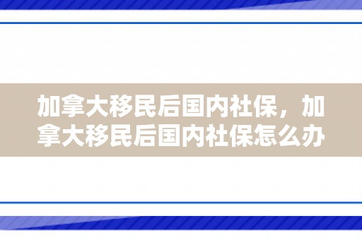加拿大移民后国内社保，加拿大移民后国内社保怎么办