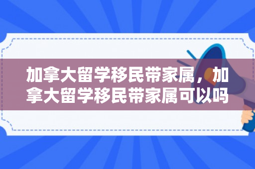 加拿大留学移民带家属，加拿大留学移民带家属可以吗