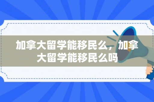 加拿大留学能移民么，加拿大留学能移民么吗