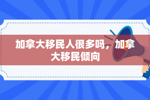 加拿大移民人很多吗，加拿大移民倾向