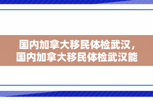 国内加拿大移民体检武汉，国内加拿大移民体检武汉能做吗