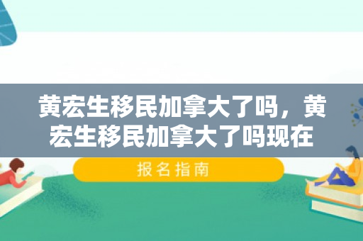 黄宏生移民加拿大了吗，黄宏生移民加拿大了吗现在