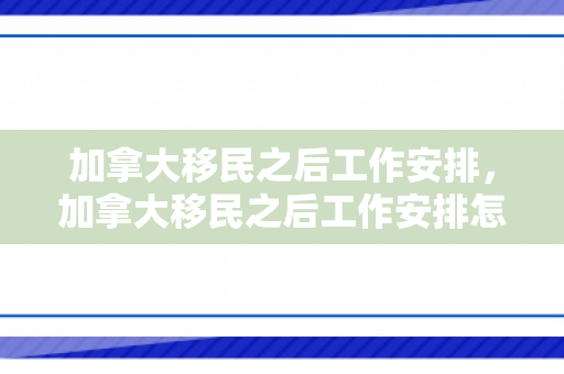 加拿大移民之后工作安排，加拿大移民之后工作安排怎么样