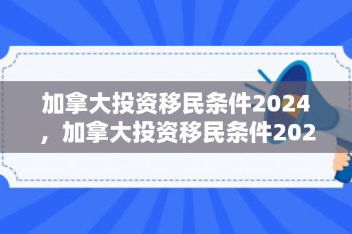 加拿大投资移民条件2024，加拿大投资移民条件2024年