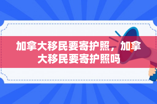 加拿大移民要寄护照，加拿大移民要寄护照吗