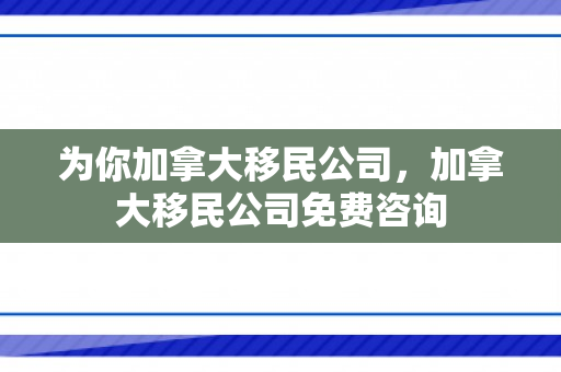 为你加拿大移民公司，加拿大移民公司免费咨询