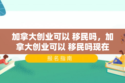 加拿大创业可以 移民吗，加拿大创业可以 移民吗现在
