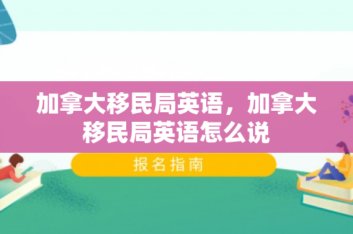 加拿大移民局英语，加拿大移民局英语怎么说