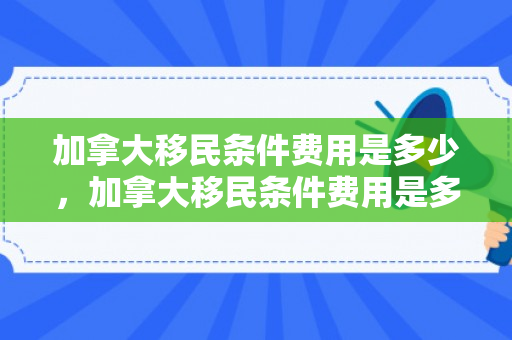 加拿大移民条件费用是多少，加拿大移民条件费用是多少钱