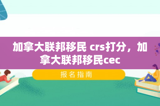 加拿大联邦移民 crs打分，加拿大联邦移民cec