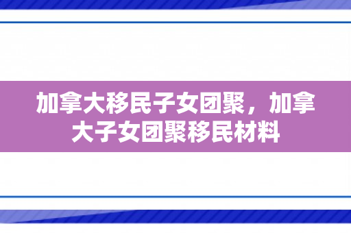 加拿大移民子女团聚，加拿大子女团聚移民材料