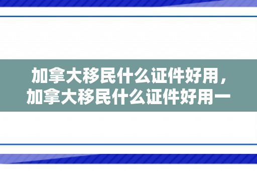 加拿大移民什么证件好用，加拿大移民什么证件好用一点