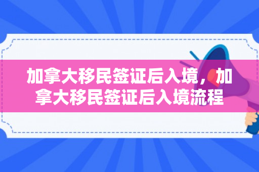 加拿大移民签证后入境，加拿大移民签证后入境流程