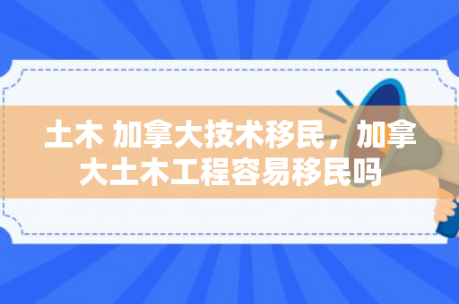 土木 加拿大技术移民，加拿大土木工程容易移民吗