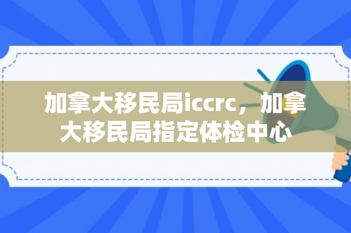加拿大移民局iccrc，加拿大移民局指定体检中心