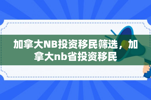 加拿大NB投资移民筛选，加拿大nb省投资移民