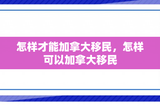 怎样才能加拿大移民，怎样可以加拿大移民