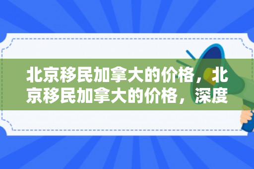 北京移民加拿大的价格，北京移民加拿大的价格，深度解析与全面洞察