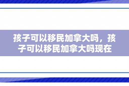 孩子可以移民加拿大吗，孩子可以移民加拿大吗现在